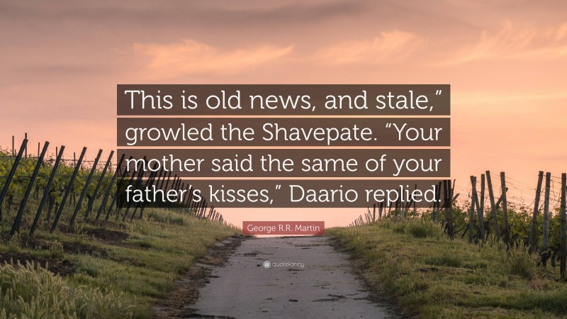 George R.R. Martin Quote: “This is old news, and stale,” growled the Shavepate. “Your mother said the same of your father’s kisses,” Daario replied.”