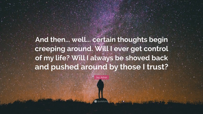 Jay Asher Quote: “And then... well... certain thoughts begin creeping around. Will I ever get control of my life? Will I always be shoved back and pushed around by those I trust?”