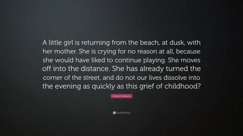 Patrick Modiano Quote: “A little girl is returning from the beach, at dusk, with her mother. She is crying for no reason at all, because she would have liked to continue playing. She moves off into the distance. She has already turned the corner of the street, and do not our lives dissolve into the evening as quickly as this grief of childhood?”