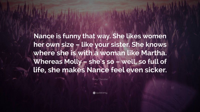 Tracy Chevalier Quote: “Nance is funny that way. She likes women her own size – like your sister. She knows where she is with a woman like Martha. Whereas Molly – she’s so – well, so full of life, she makes Nance feel even sicker.”