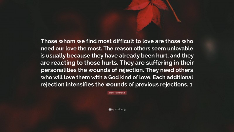 Frank Hammond Quote: “Those whom we find most difficult to love are those who need our love the most. The reason others seem unlovable is usually because they have already been hurt, and they are reacting to those hurts. They are suffering in their personalities the wounds of rejection. They need others who will love them with a God kind of love. Each additional rejection intensifies the wounds of previous rejections. 1.”