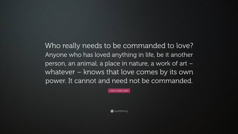 John Lamb Lash Quote: “Who really needs to be commanded to love? Anyone who has loved anything in life, be it another person, an animal, a place in nature, a work of art – whatever – knows that love comes by its own power. It cannot and need not be commanded.”