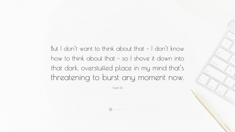 Susan Ee Quote: “But I don’t want to think about that – I don’t know how to think about that – so I shove it down into that dark, overstuffed place in my mind that’s threatening to burst any moment now.”