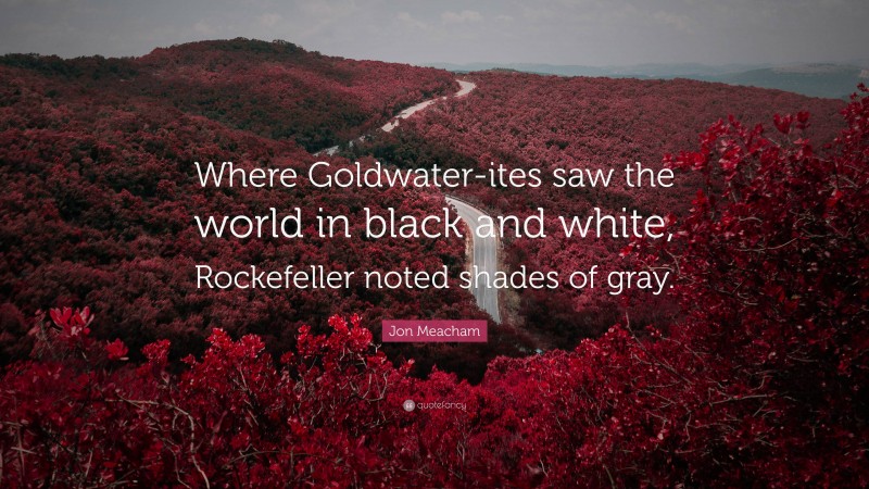 Jon Meacham Quote: “Where Goldwater-ites saw the world in black and white, Rockefeller noted shades of gray.”