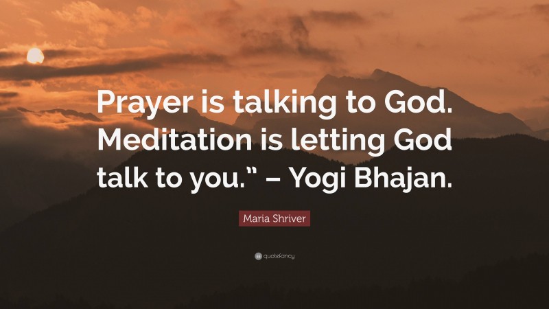 Maria Shriver Quote: “Prayer is talking to God. Meditation is letting God talk to you.” – Yogi Bhajan.”