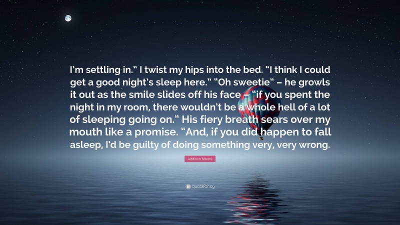 Addison Moore Quote: “I’m settling in.” I twist my hips into the bed. “I think I could get a good night’s sleep here.” “Oh sweetie” – he growls it out as the smile slides off his face – “if you spent the night in my room, there wouldn’t be a whole hell of a lot of sleeping going on.” His fiery breath sears over my mouth like a promise. “And, if you did happen to fall asleep, I’d be guilty of doing something very, very wrong.”