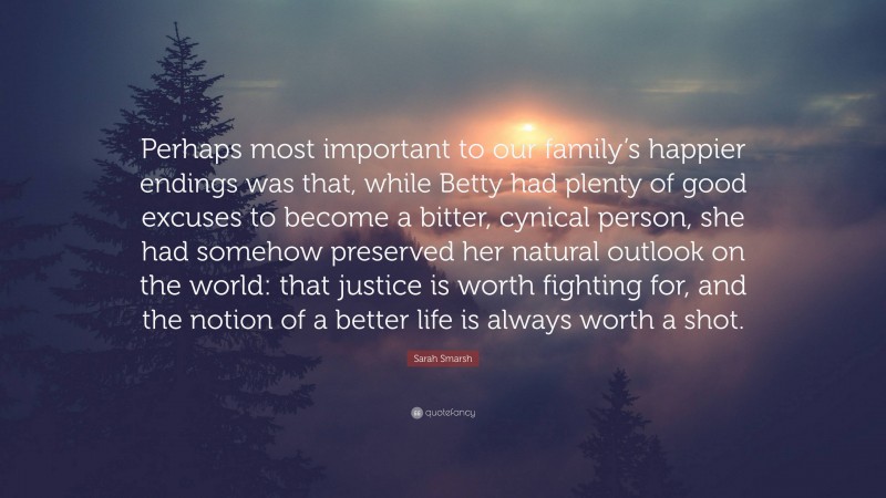 Sarah Smarsh Quote: “Perhaps most important to our family’s happier endings was that, while Betty had plenty of good excuses to become a bitter, cynical person, she had somehow preserved her natural outlook on the world: that justice is worth fighting for, and the notion of a better life is always worth a shot.”