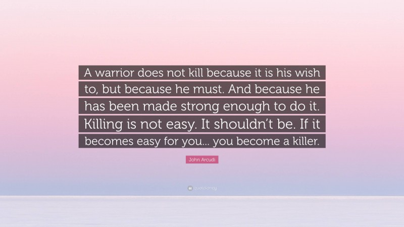 John Arcudi Quote: “A warrior does not kill because it is his wish to, but because he must. And because he has been made strong enough to do it. Killing is not easy. It shouldn’t be. If it becomes easy for you... you become a killer.”