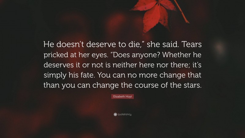 Elizabeth Hoyt Quote: “He doesn’t deserve to die,” she said. Tears pricked at her eyes. “Does anyone? Whether he deserves it or not is neither here nor there; it’s simply his fate. You can no more change that than you can change the course of the stars.”