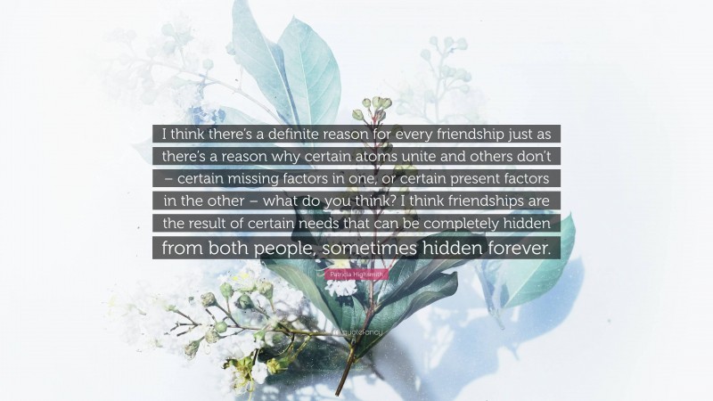 Patricia Highsmith Quote: “I think there’s a definite reason for every friendship just as there’s a reason why certain atoms unite and others don’t – certain missing factors in one, or certain present factors in the other – what do you think? I think friendships are the result of certain needs that can be completely hidden from both people, sometimes hidden forever.”