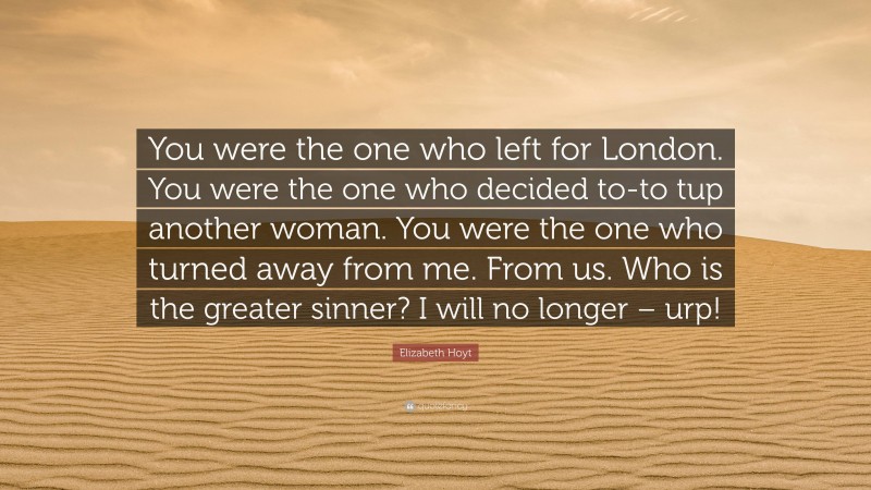 Elizabeth Hoyt Quote: “You were the one who left for London. You were the one who decided to-to tup another woman. You were the one who turned away from me. From us. Who is the greater sinner? I will no longer – urp!”