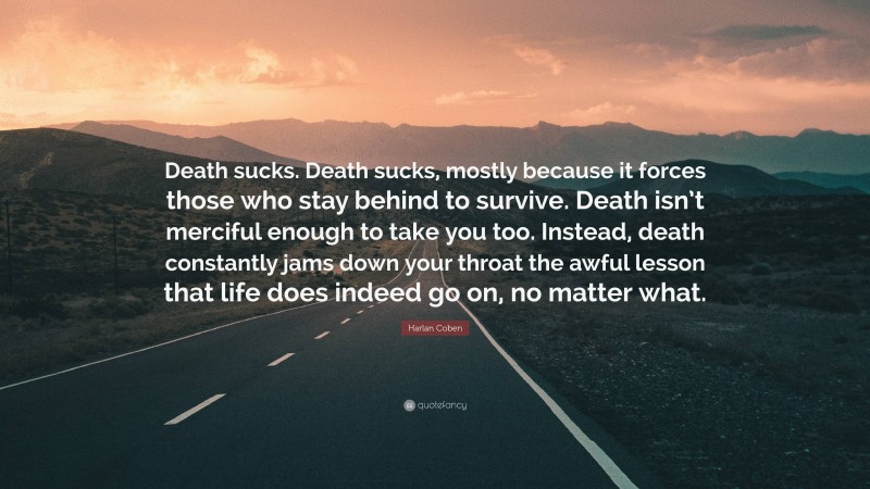 Harlan Coben Quote: “Death sucks. Death sucks, mostly because it forces those who stay behind to survive. Death isn’t merciful enough to take you too. Instead, death constantly jams down your throat the awful lesson that life does indeed go on, no matter what.”
