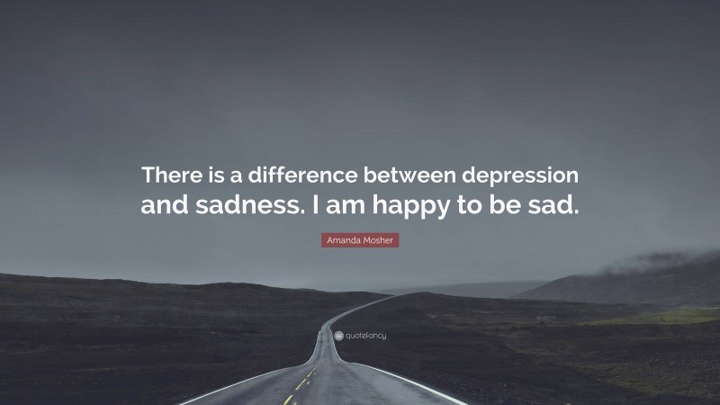 Amanda Mosher Quote: “There is a difference between depression and sadness. I am happy to be sad.”