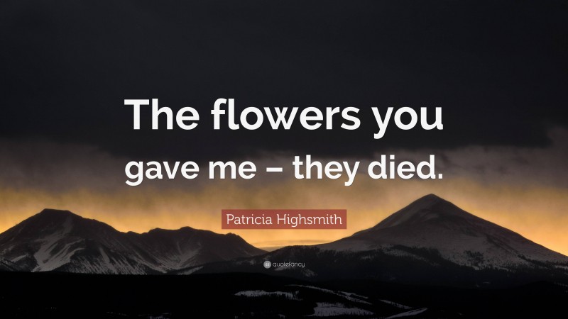 Patricia Highsmith Quote: “The flowers you gave me – they died.”