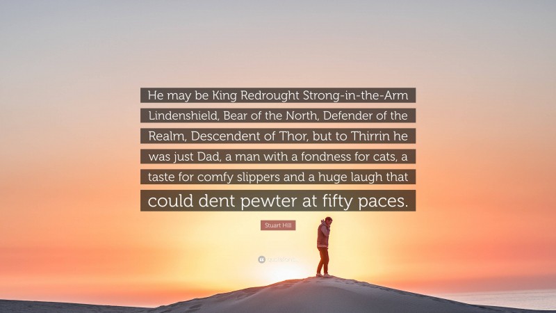 Stuart Hill Quote: “He may be King Redrought Strong-in-the-Arm Lindenshield, Bear of the North, Defender of the Realm, Descendent of Thor, but to Thirrin he was just Dad, a man with a fondness for cats, a taste for comfy slippers and a huge laugh that could dent pewter at fifty paces.”