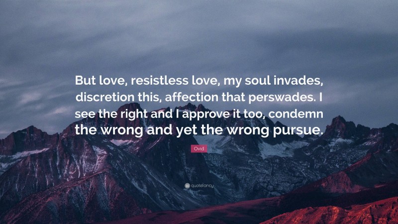 Ovid Quote: “But love, resistless love, my soul invades, discretion this, affection that perswades. I see the right and I approve it too, condemn the wrong and yet the wrong pursue.”