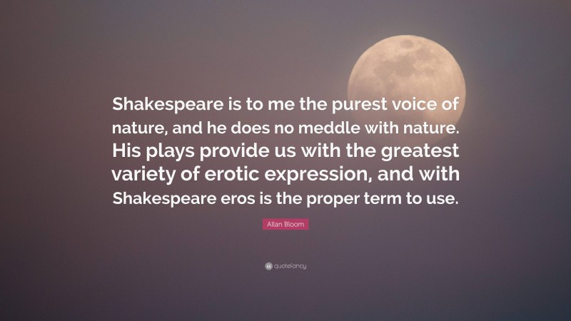 Allan Bloom Quote: “Shakespeare is to me the purest voice of nature, and he does no meddle with nature. His plays provide us with the greatest variety of erotic expression, and with Shakespeare eros is the proper term to use.”