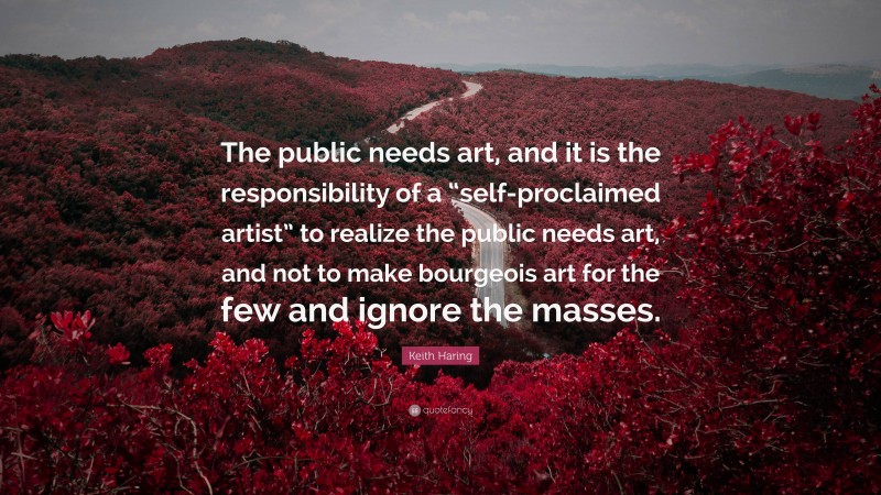 Keith Haring Quote: “The public needs art, and it is the responsibility of a “self-proclaimed artist” to realize the public needs art, and not to make bourgeois art for the few and ignore the masses.”