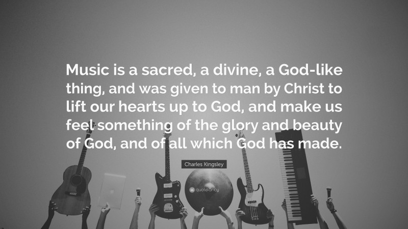 Charles Kingsley Quote: “Music is a sacred, a divine, a God-like thing, and was given to man by Christ to lift our hearts up to God, and make us feel something of the glory and beauty of God, and of all which God has made.”