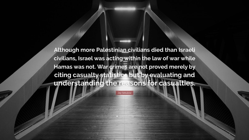 Jay Sekulow Quote: “Although more Palestinian civilians died than Israeli civilians, Israel was acting within the law of war while Hamas was not. War crimes are not proved merely by citing casualty statistics but by evaluating and understanding the reasons for casualties.”