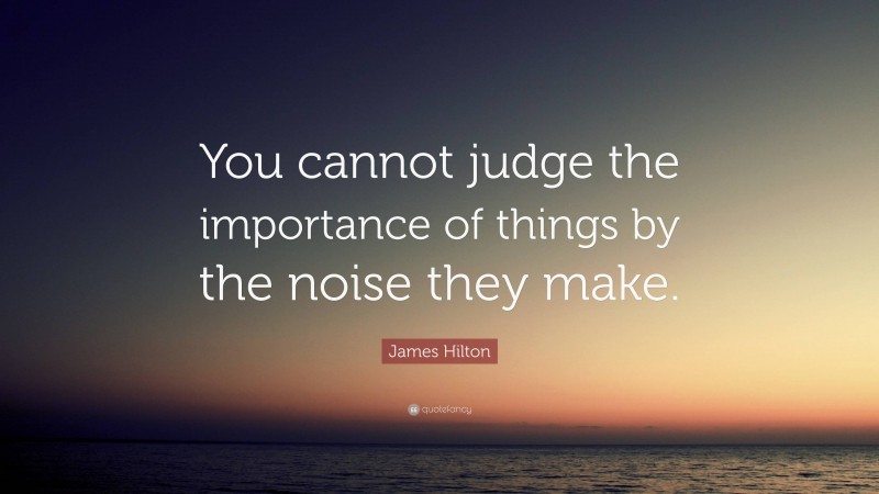James Hilton Quote: “You cannot judge the importance of things by the noise they make.”