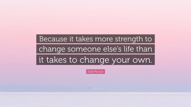 Jodi Picoult Quote: “Because it takes more strength to change someone else’s life than it takes to change your own.”