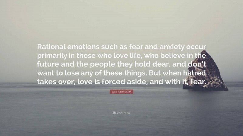 Jussi Adler-Olsen Quote: “Rational emotions such as fear and anxiety occur primarily in those who love life, who believe in the future and the people they hold dear, and don’t want to lose any of these things. But when hatred takes over, love is forced aside, and with it, fear.”