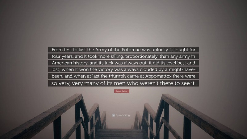 Bruce Catton Quote: “From first to last the Army of the Potomac was unlucky. It fought for four years, and it took more killing, proportionately, than any army in American history, and its luck was always out; it did its level best and lost; when it won the victory was always clouded by a might-have-been, and when at last the triumph came at Appomattox there were so very, very many of its men who weren’t there to see it.”