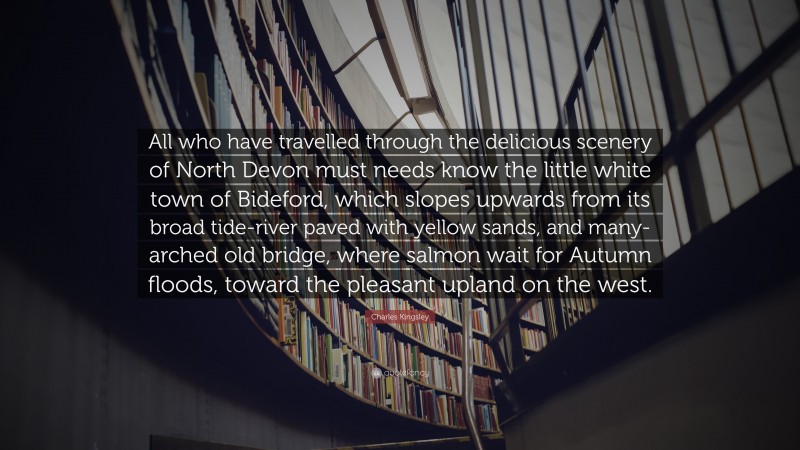Charles Kingsley Quote: “All who have travelled through the delicious scenery of North Devon must needs know the little white town of Bideford, which slopes upwards from its broad tide-river paved with yellow sands, and many-arched old bridge, where salmon wait for Autumn floods, toward the pleasant upland on the west.”