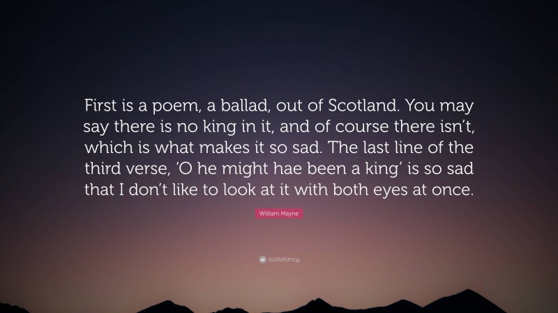 William Mayne Quote: “First is a poem, a ballad, out of Scotland. You may say there is no king in it, and of course there isn’t, which is what makes it so sad. The last line of the third verse, ‘O he might hae been a king’ is so sad that I don’t like to look at it with both eyes at once.”