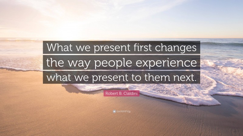 Robert B. Cialdini Quote: “What we present first changes the way people experience what we present to them next.”