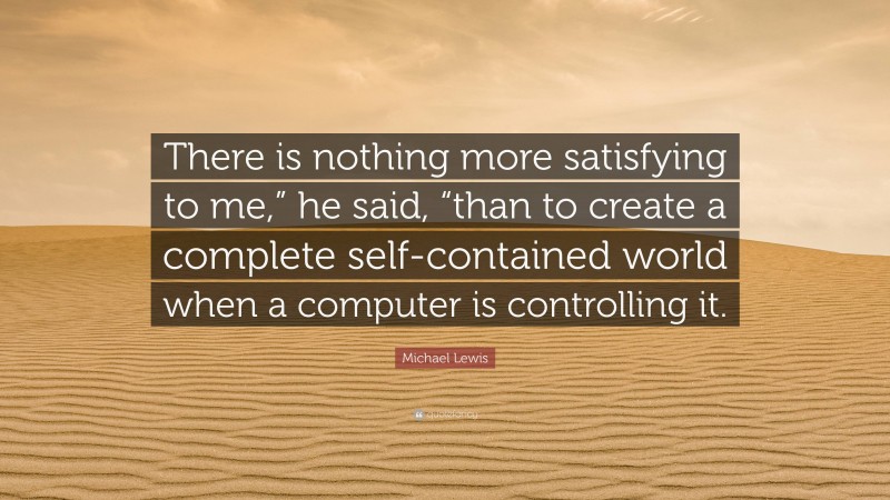Michael Lewis Quote: “There is nothing more satisfying to me,” he said, “than to create a complete self-contained world when a computer is controlling it.”