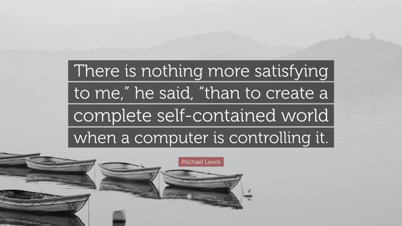 Michael Lewis Quote: “There is nothing more satisfying to me,” he said, “than to create a complete self-contained world when a computer is controlling it.”