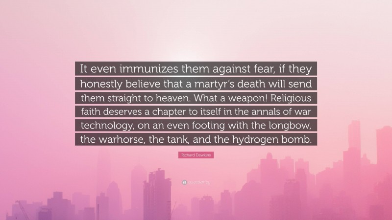 Richard Dawkins Quote: “It even immunizes them against fear, if they honestly believe that a martyr’s death will send them straight to heaven. What a weapon! Religious faith deserves a chapter to itself in the annals of war technology, on an even footing with the longbow, the warhorse, the tank, and the hydrogen bomb.”