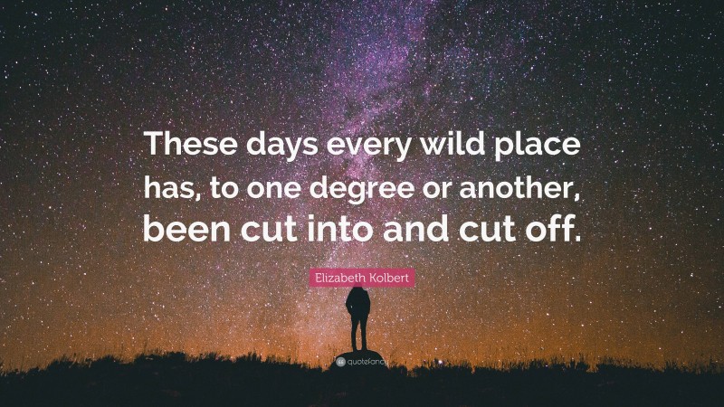 Elizabeth Kolbert Quote: “These days every wild place has, to one degree or another, been cut into and cut off.”