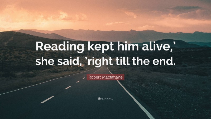 Robert Macfarlane Quote: “Reading kept him alive,’ she said, ’right till the end.”