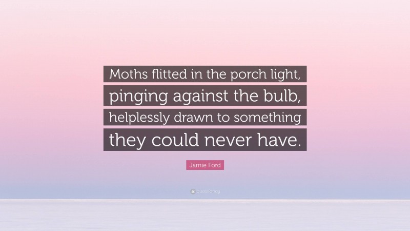 Jamie Ford Quote: “Moths flitted in the porch light, pinging against the bulb, helplessly drawn to something they could never have.”