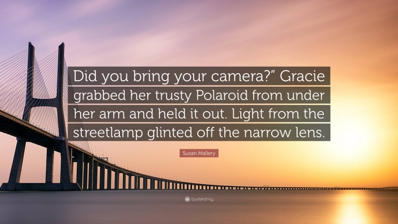Susan Mallery Quote: “Did you bring your camera?” Gracie grabbed her trusty Polaroid from under her arm and held it out. Light from the streetlamp glinted off the narrow lens.”