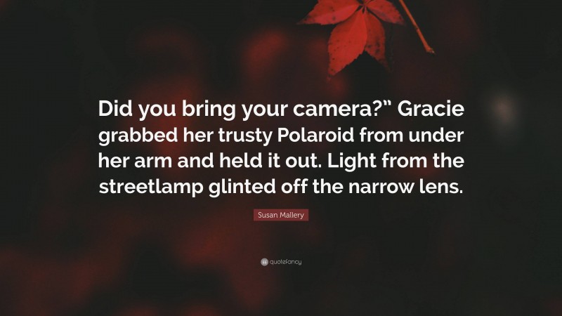 Susan Mallery Quote: “Did you bring your camera?” Gracie grabbed her trusty Polaroid from under her arm and held it out. Light from the streetlamp glinted off the narrow lens.”