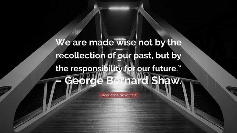 Jacqueline Novogratz Quote: “We are made wise not by the recollection of our past, but by the responsibility for our future.” – George Bernard Shaw.”
