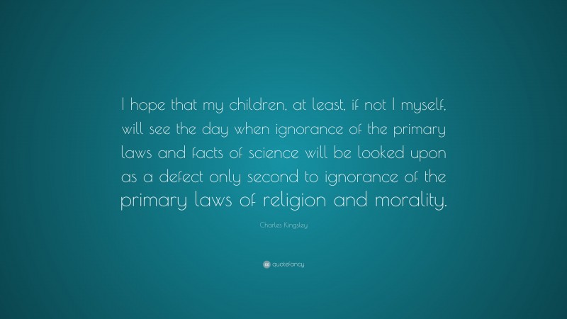 Charles Kingsley Quote: “I hope that my children, at least, if not I myself, will see the day when ignorance of the primary laws and facts of science will be looked upon as a defect only second to ignorance of the primary laws of religion and morality.”