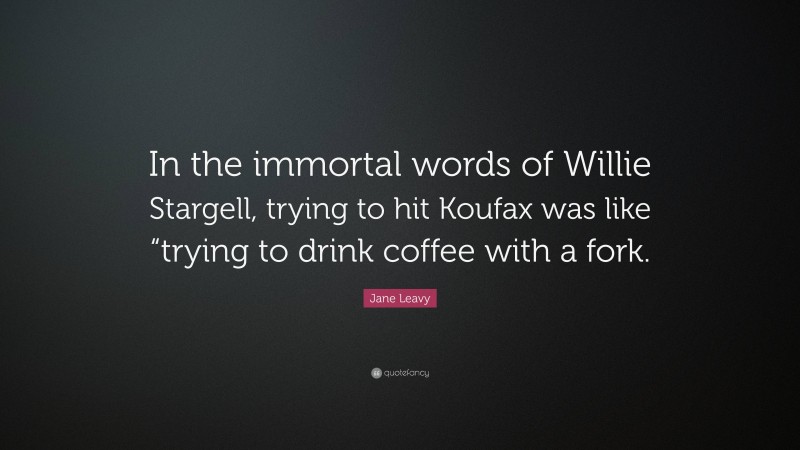Jane Leavy Quote: “In the immortal words of Willie Stargell, trying to hit Koufax was like “trying to drink coffee with a fork.”