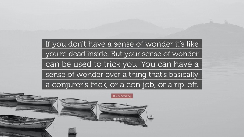 Bruce Sterling Quote: “If you don’t have a sense of wonder it’s like you’re dead inside. But your sense of wonder can be used to trick you. You can have a sense of wonder over a thing that’s basically a conjurer’s trick, or a con job, or a rip-off.”