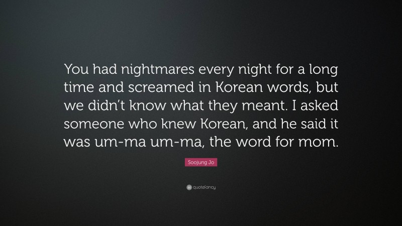 Soojung Jo Quote: “You had nightmares every night for a long time and screamed in Korean words, but we didn’t know what they meant. I asked someone who knew Korean, and he said it was um-ma um-ma, the word for mom.”