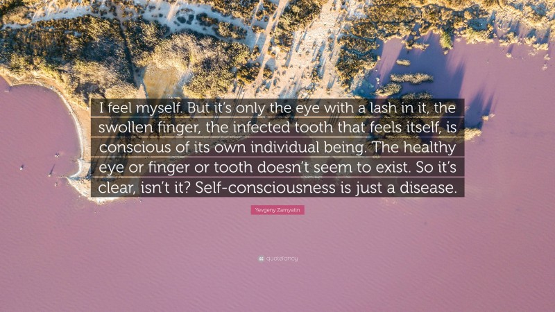 Yevgeny Zamyatin Quote: “I feel myself. But it’s only the eye with a lash in it, the swollen finger, the infected tooth that feels itself, is conscious of its own individual being. The healthy eye or finger or tooth doesn’t seem to exist. So it’s clear, isn’t it? Self-consciousness is just a disease.”