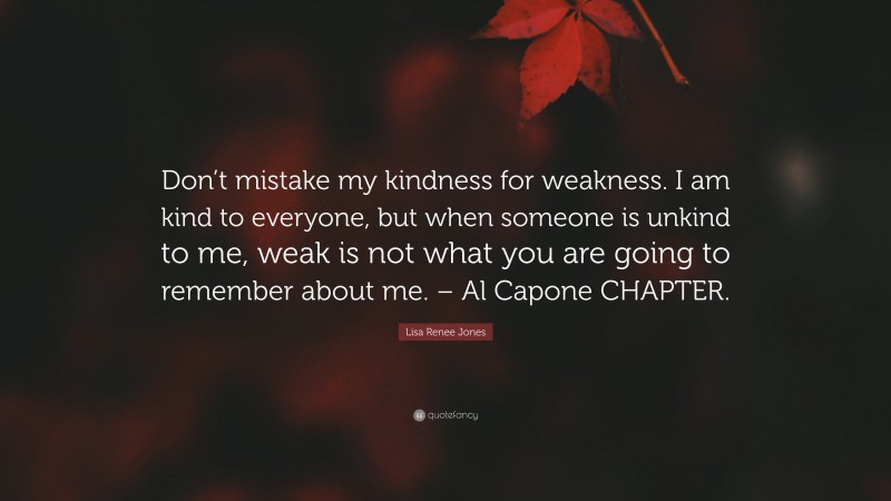 Lisa Renee Jones Quote: “Don’t mistake my kindness for weakness. I am kind to everyone, but when someone is unkind to me, weak is not what you are going to remember about me. – Al Capone CHAPTER.”