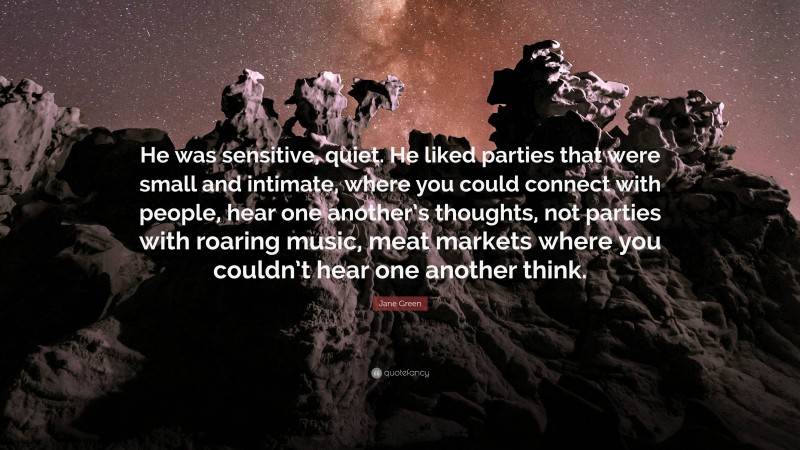 Jane Green Quote: “He was sensitive, quiet. He liked parties that were small and intimate, where you could connect with people, hear one another’s thoughts, not parties with roaring music, meat markets where you couldn’t hear one another think.”