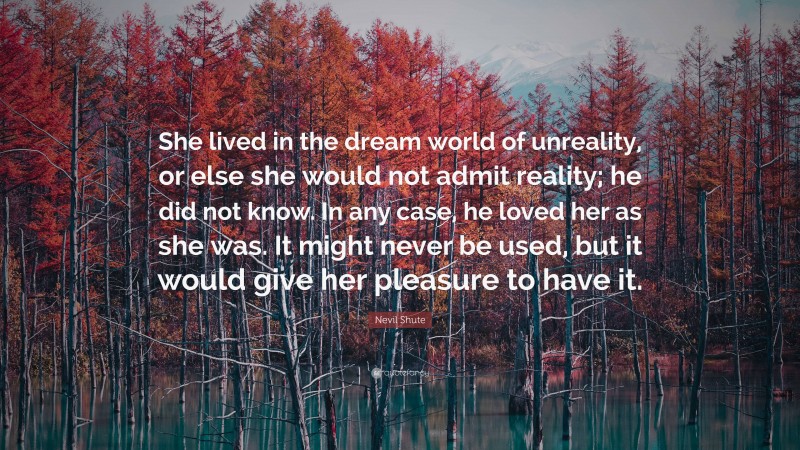 Nevil Shute Quote: “She lived in the dream world of unreality, or else she would not admit reality; he did not know. In any case, he loved her as she was. It might never be used, but it would give her pleasure to have it.”