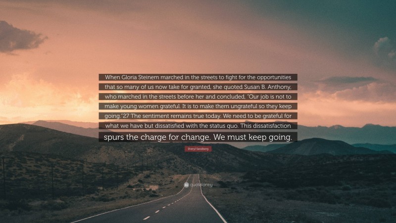 Sheryl Sandberg Quote: “When Gloria Steinem marched in the streets to fight for the opportunities that so many of us now take for granted, she quoted Susan B. Anthony, who marched in the streets before her and concluded, “Our job is not to make young women grateful. It is to make them ungrateful so they keep going.”27 The sentiment remains true today. We need to be grateful for what we have but dissatisfied with the status quo. This dissatisfaction spurs the charge for change. We must keep going.”