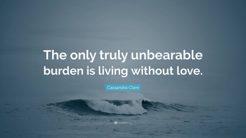 Cassandra Clare Quote: “The only truly unbearable burden is living without love.”